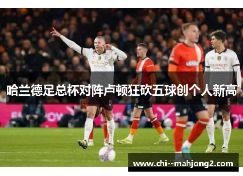 哈兰德足总杯对阵卢顿狂砍五球创个人新高 哈兰德足总杯对阵卢顿狂砍五球创个人新高