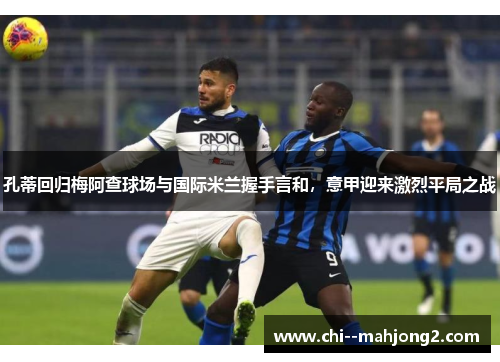 孔蒂回归梅阿查球场与国际米兰握手言和，意甲迎来激烈平局之战