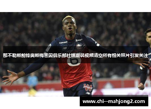 那不勒斯前锋奥斯梅恩因俱乐部社媒嘲讽视频清空所有相关照片引发关注