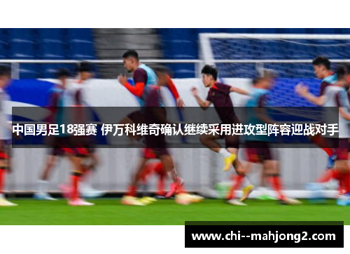 中国男足18强赛 伊万科维奇确认继续采用进攻型阵容迎战对手 中国男足18强赛 伊万科维奇确认继续采用进攻型阵容迎战对手